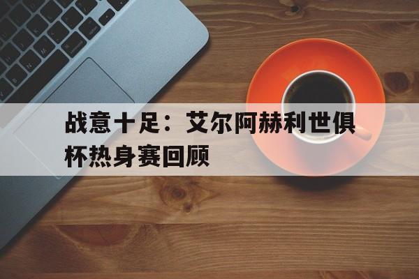 开云APP-关于战意十足：艾尔阿赫利世俱杯热身赛回顾的信息